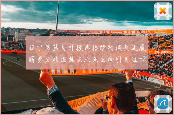 辽宁男篮与外援弗格续约谈判进展薪资分歧成焦点未来去向引关注