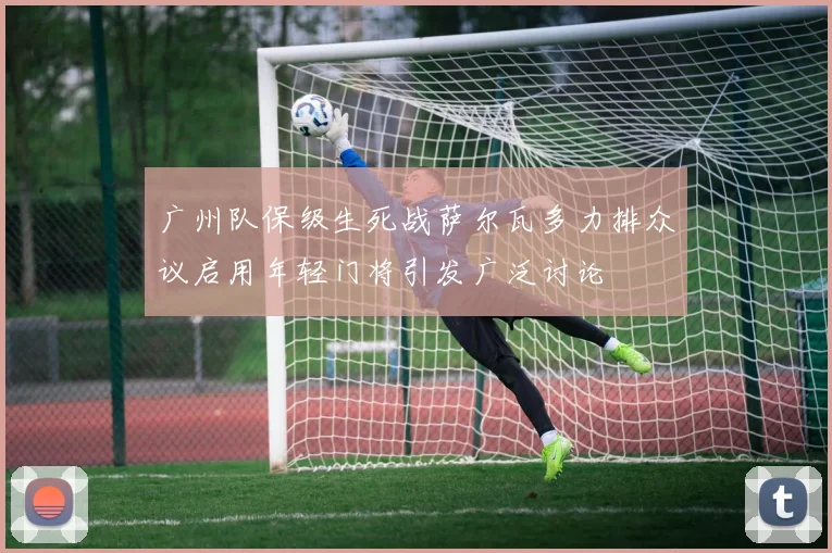 广州队保级生死战萨尔瓦多力排众议启用年轻门将引发广泛讨论