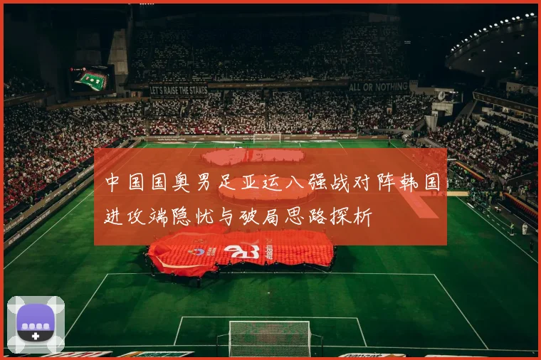 中国国奥男足亚运八强战对阵韩国进攻端隐忧与破局思路探析