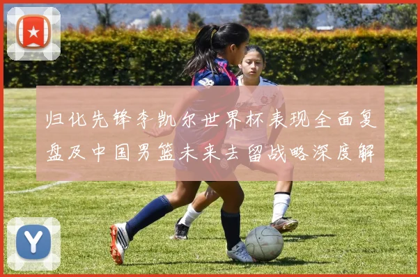 归化先锋李凯尔世界杯表现全面复盘及中国男篮未来去留战略深度解析