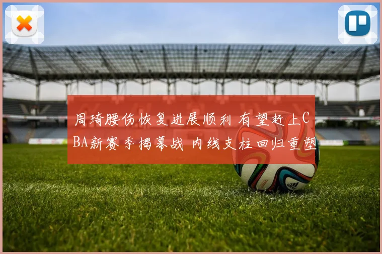 周琦腰伤恢复进展顺利 有望赶上CBA新赛季揭幕战 内线支柱回归重塑争冠格局