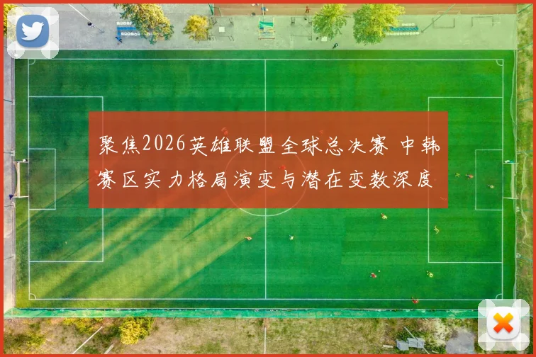 聚焦2026英雄联盟全球总决赛 中韩赛区实力格局演变与潜在变数深度预测