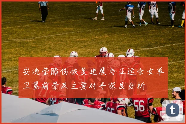 安洗莹膝伤恢复进展与亚运会女单卫冕前景及主要对手深度分析