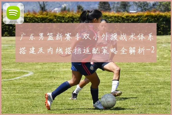 广东男篮新赛季双小外援战术体系搭建及内线搭档适配策略全解析