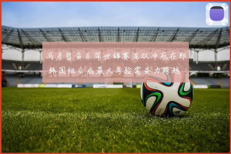 冯彦哲黄东萍世锦赛混双冲冠在即 韩国组合成最大考验需奋力跨越