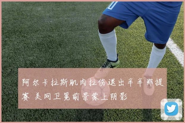 阿尔卡拉斯肌肉拉伤退出辛辛那提赛 美网卫冕前景蒙上阴影