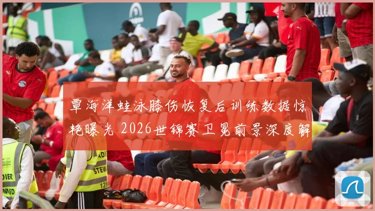 覃海洋蛙泳膝伤恢复后训练数据惊艳曝光 2026世锦赛卫冕前景深度解析