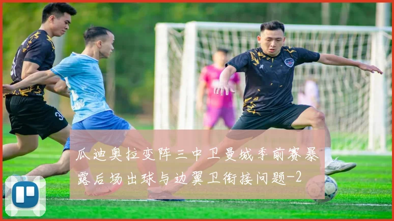 瓜迪奥拉变阵三中卫曼城季前赛暴露后场出球与边翼卫衔接问题
