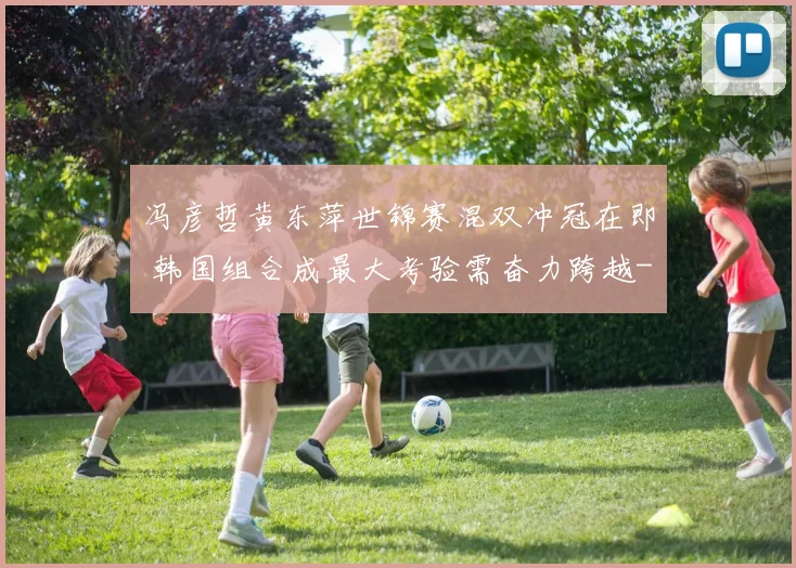 冯彦哲黄东萍世锦赛混双冲冠在即 韩国组合成最大考验需奋力跨越