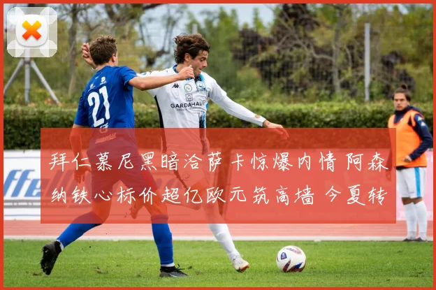 拜仁慕尼黑暗洽萨卡惊爆内情 阿森纳铁心标价超亿欧元筑高墙 今夏转会核爆级博弈全透视