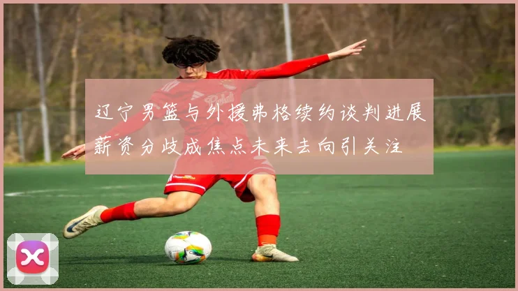 辽宁男篮与外援弗格续约谈判进展薪资分歧成焦点未来去向引关注
