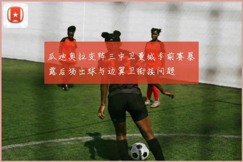 瓜迪奥拉变阵三中卫曼城季前赛暴露后场出球与边翼卫衔接问题
