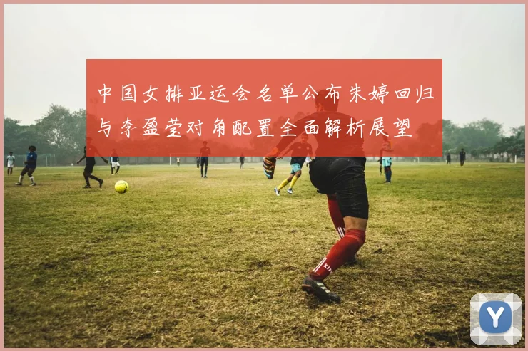 中国女排亚运会名单公布朱婷回归与李盈莹对角配置全面解析展望