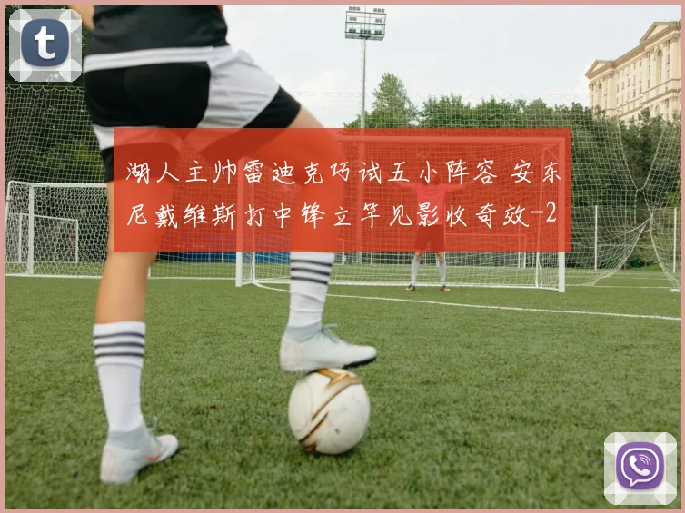 湖人主帅雷迪克巧试五小阵容 安东尼戴维斯打中锋立竿见影收奇效