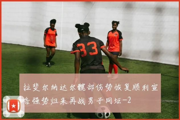 拉斐尔纳达尔髋部伤势恢复顺利宣告强势归来再战男子网坛