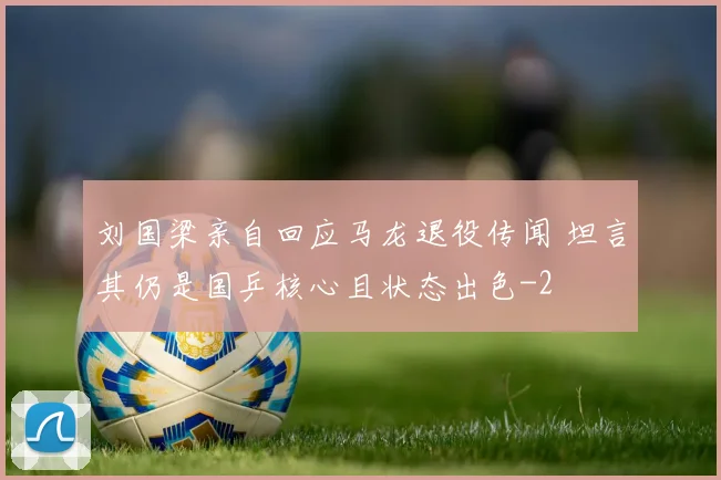 刘国梁亲自回应马龙退役传闻 坦言其仍是国乒核心且状态出色