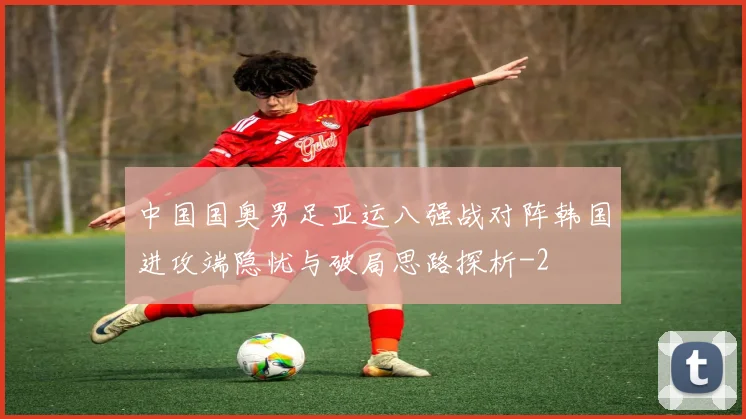中国国奥男足亚运八强战对阵韩国进攻端隐忧与破局思路探析