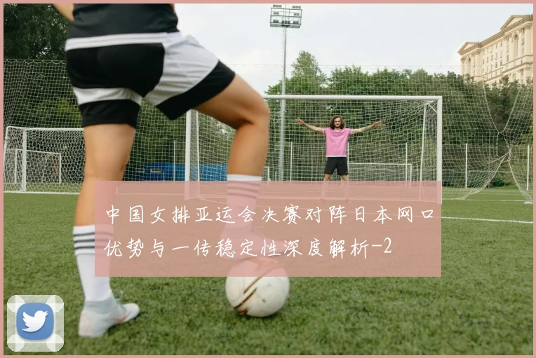 中国女排亚运会决赛对阵日本网口优势与一传稳定性深度解析