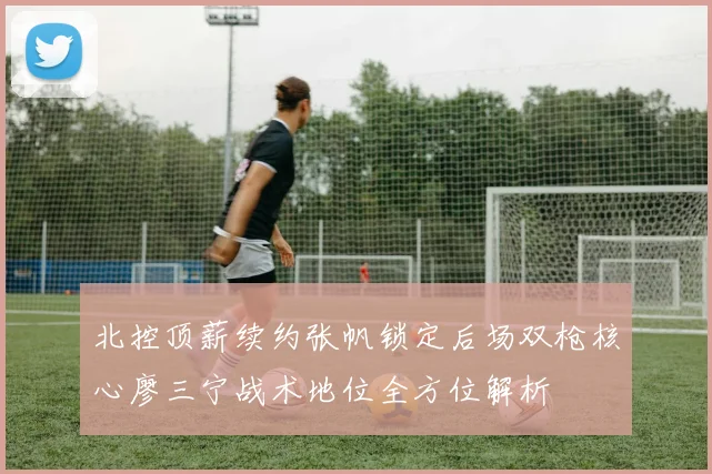 北控顶薪续约张帆锁定后场双枪核心廖三宁战术地位全方位解析