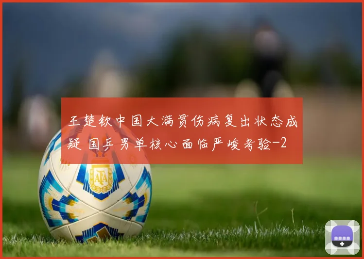 王楚钦中国大满贯伤病复出状态成疑 国乒男单核心面临严峻考验