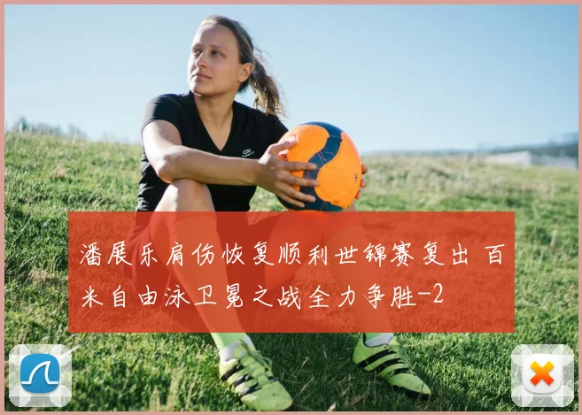 潘展乐肩伤恢复顺利世锦赛复出 百米自由泳卫冕之战全力争胜