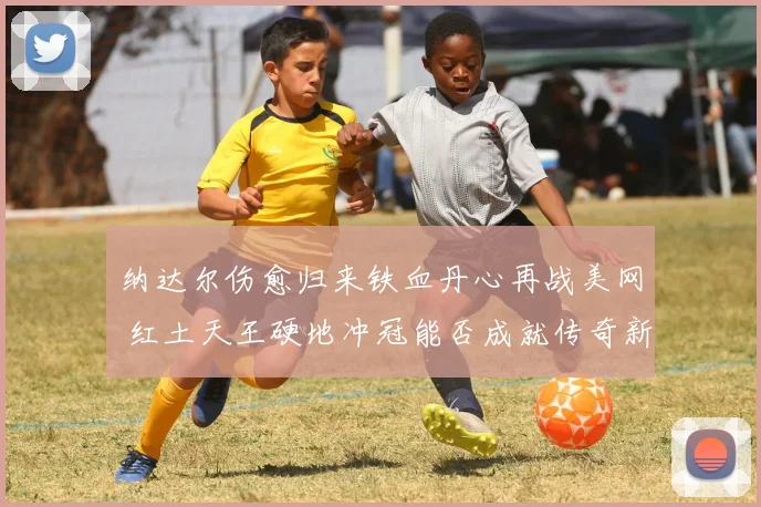 纳达尔伤愈归来铁血丹心再战美网 红土天王硬地冲冠能否成就传奇新篇