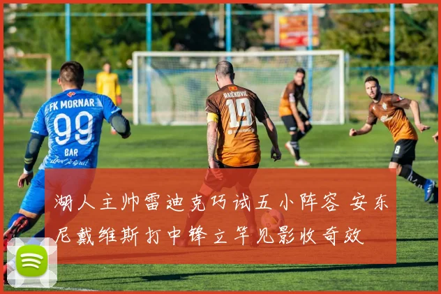 湖人主帅雷迪克巧试五小阵容 安东尼戴维斯打中锋立竿见影收奇效