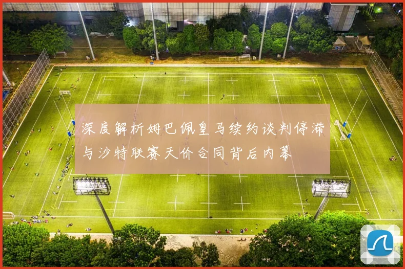 深度解析姆巴佩皇马续约谈判停滞与沙特联赛天价合同背后内幕