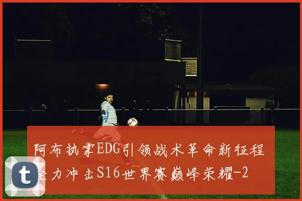 阿布执掌EDG引领战术革命新征程 全力冲击S16世界赛巅峰荣耀