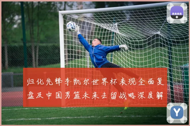 归化先锋李凯尔世界杯表现全面复盘及中国男篮未来去留战略深度解析