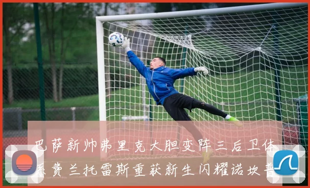 巴萨新帅弗里克大胆变阵三后卫体系费兰托雷斯重获新生闪耀诺坎普
