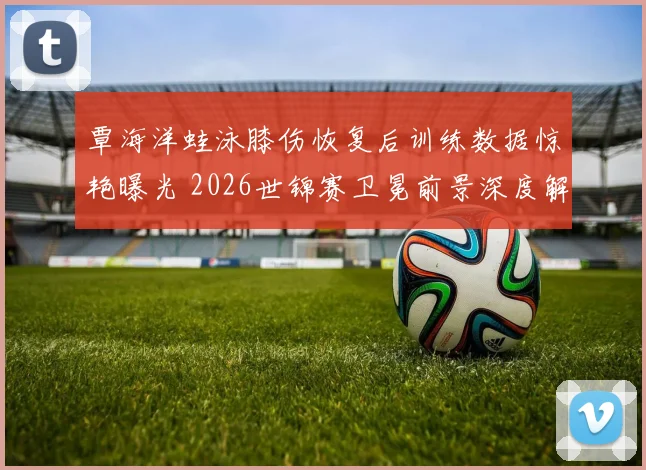 覃海洋蛙泳膝伤恢复后训练数据惊艳曝光 2026世锦赛卫冕前景深度解析