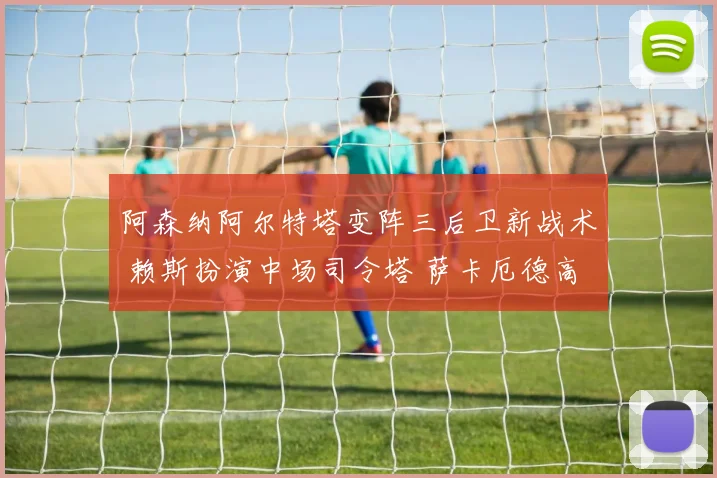 阿森纳阿尔特塔变阵三后卫新战术 赖斯扮演中场司令塔 萨卡厄德高双核驱动进攻