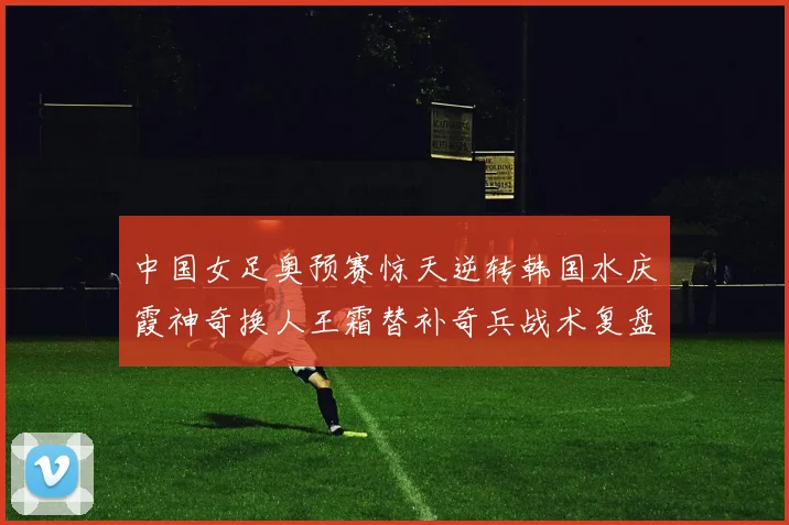 中国女足奥预赛惊天逆转韩国水庆霞神奇换人王霜替补奇兵战术复盘