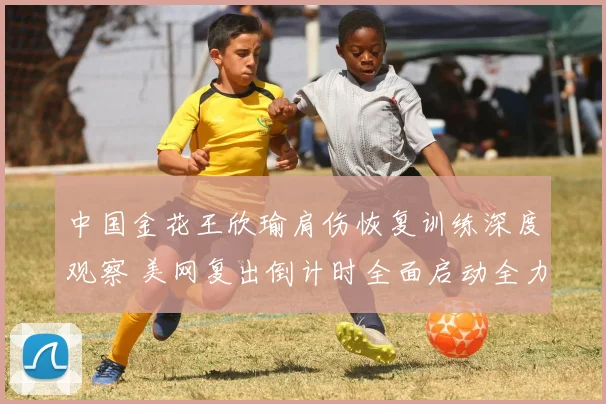 中国金花王欣瑜肩伤恢复训练深度观察 美网复出倒计时全面启动全力冲刺