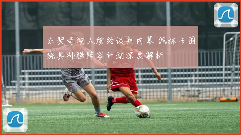 东契奇湖人续约谈判内幕 佩林卡围绕其补强阵容计划深度解析