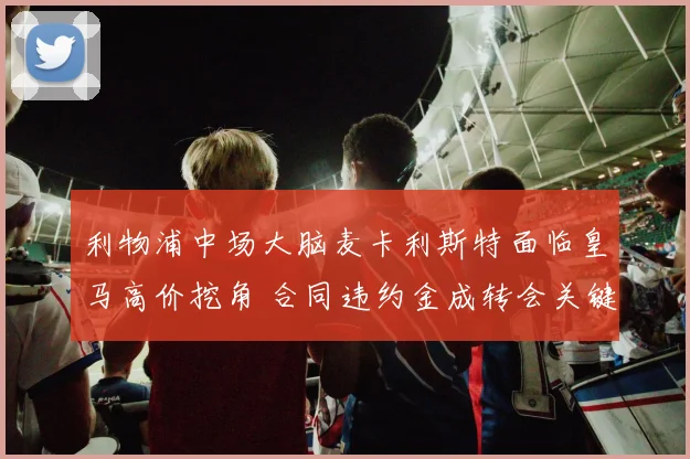 利物浦中场大脑麦卡利斯特面临皇马高价挖角 合同违约金成转会关键因素