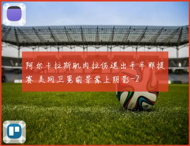 阿尔卡拉斯肌肉拉伤退出辛辛那提赛 美网卫冕前景蒙上阴影