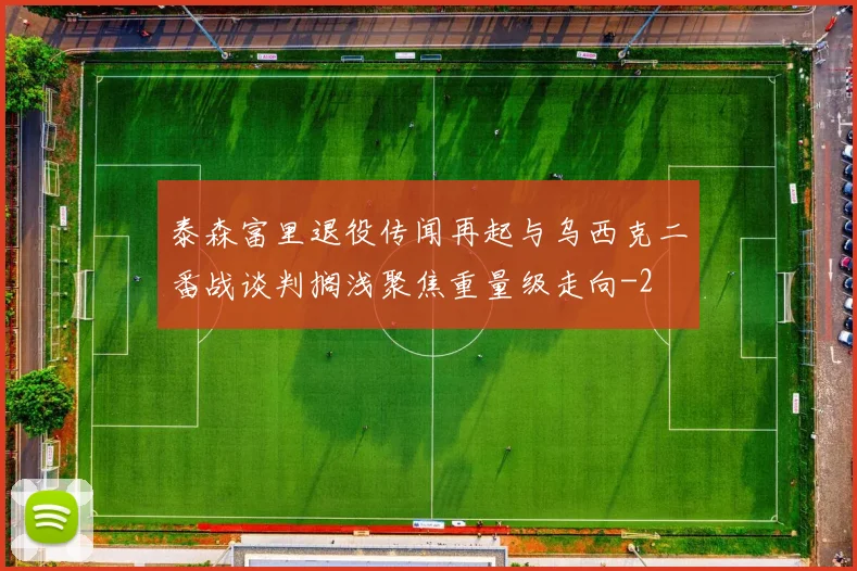 泰森富里退役传闻再起与乌西克二番战谈判搁浅聚焦重量级走向