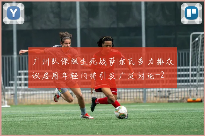 广州队保级生死战萨尔瓦多力排众议启用年轻门将引发广泛讨论