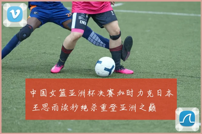 中国女篮亚洲杯决赛加时力克日本 王思雨读秒绝杀重登亚洲之巅