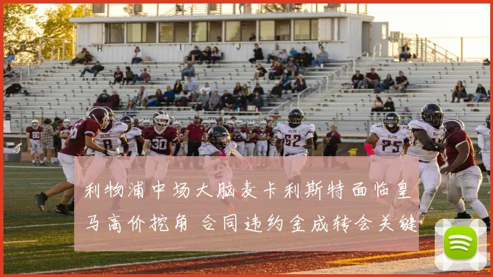 利物浦中场大脑麦卡利斯特面临皇马高价挖角 合同违约金成转会关键因素