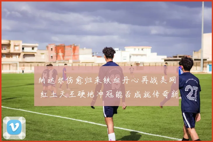 纳达尔伤愈归来铁血丹心再战美网 红土天王硬地冲冠能否成就传奇新篇