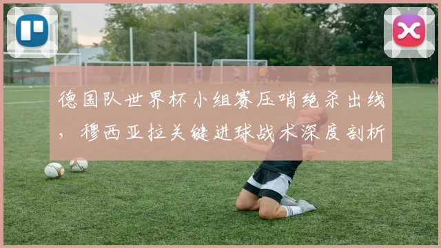 德国队世界杯小组赛压哨绝杀出线,穆西亚拉关键进球战术深度剖析