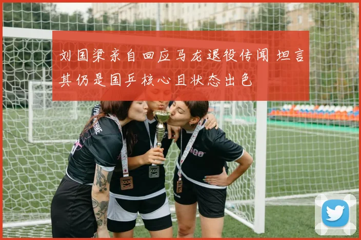 刘国梁亲自回应马龙退役传闻 坦言其仍是国乒核心且状态出色
