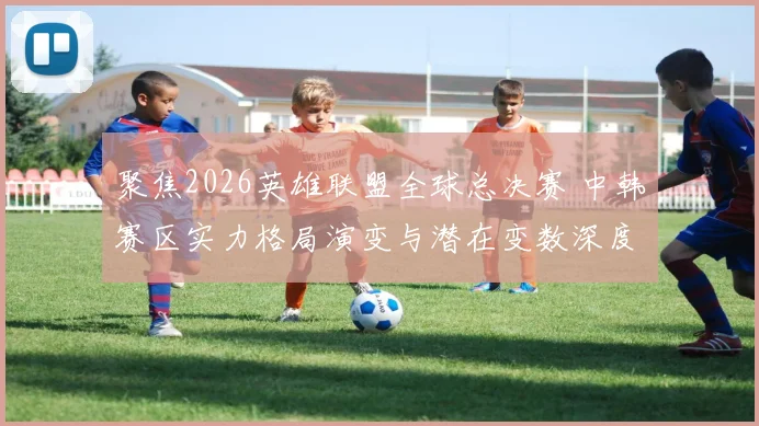 聚焦2026英雄联盟全球总决赛 中韩赛区实力格局演变与潜在变数深度预测