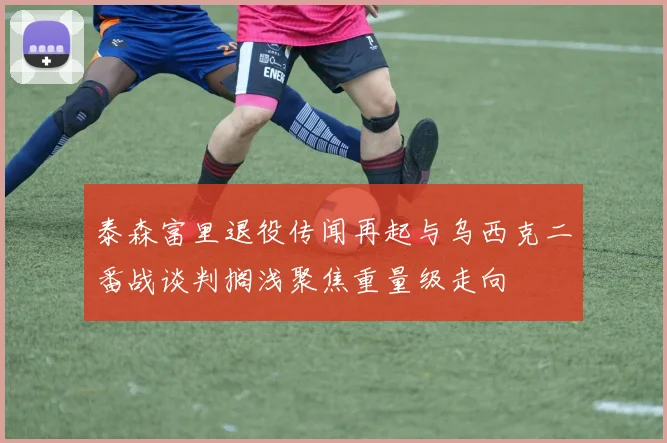 泰森富里退役传闻再起与乌西克二番战谈判搁浅聚焦重量级走向