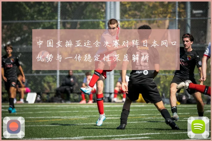 中国女排亚运会决赛对阵日本网口优势与一传稳定性深度解析