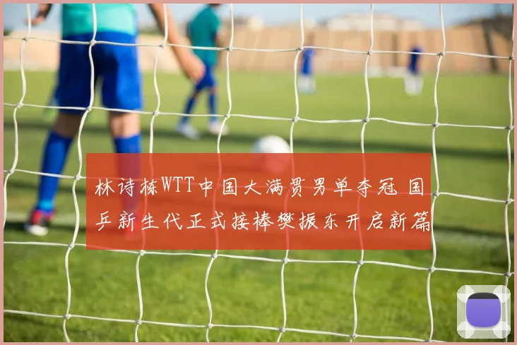 林诗栋WTT中国大满贯男单夺冠 国乒新生代正式接棒樊振东开启新篇